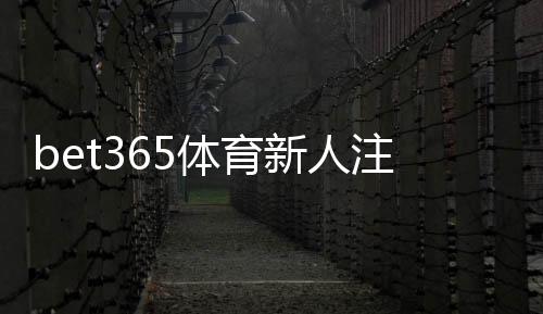 bet365体育新人注册专属大礼包领取攻略：新手注册步骤、优惠详情与使用须知