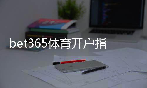bet365体育开户指引:新手注册流程、身份验证与首存完整教程