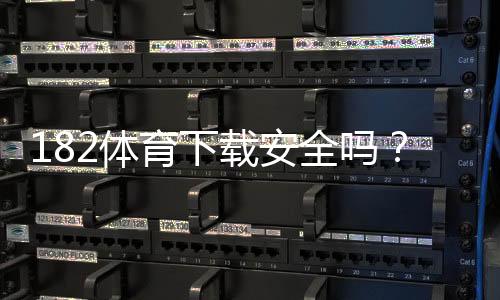 182体育下载安全吗?安全性深度评估、风险排查与安装防护指南