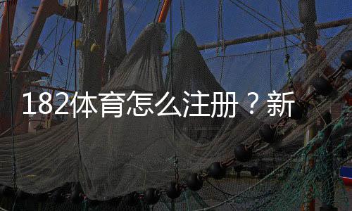 182体育怎么注册？新手图文注册流程教学与常见问题解答