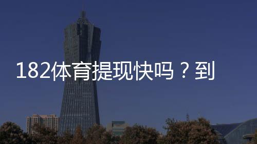 182体育提现快吗？到账速度、手续费与亲测流程全解析