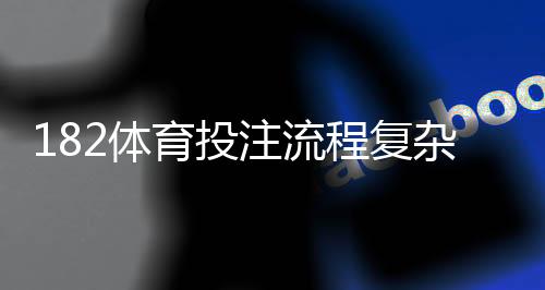 182体育投注流程复杂吗？新手注册、充值、投注与提现全流程详解