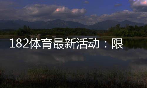 182体育最新活动:限时优惠、领取攻略与新手必看详解