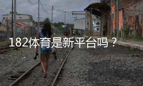 182体育是新平台吗?官方背景、用户口碑与安全性全面解读