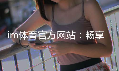 im体育官方网站:畅享顶级体育赛事投注与电子游艺乐趣