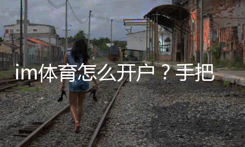 im体育怎么开户？手把手教你轻松完成注册流程