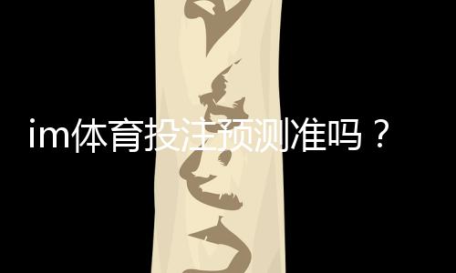 im体育投注预测准吗?资深玩家揭秘高胜率技巧与实战分析