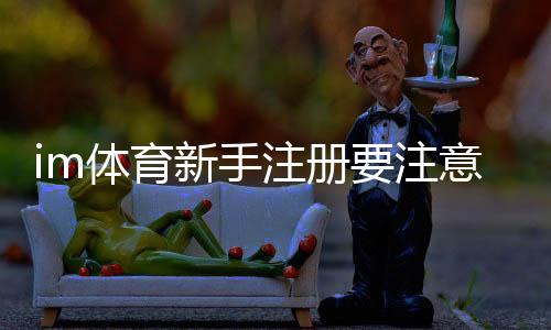 im体育新手注册要注意什么?5个关键细节助你顺利开局