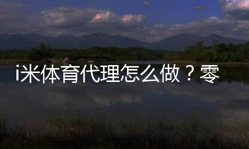 i米体育代理怎么做?零基础开代理全流程、推广获客与盈利技巧详解