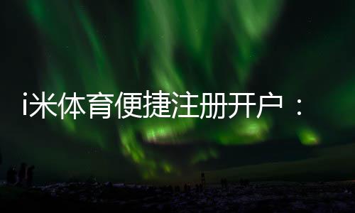 i米体育便捷注册开户：三步完成快速开户畅享顶级体育投注体验