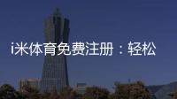 i米体育免费注册：轻松领取新人礼包开启畅玩之旅