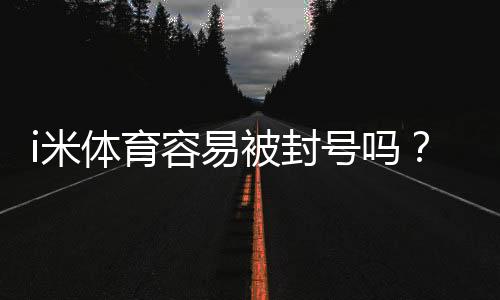 i米体育容易被封号吗？资深玩家揭秘防封技巧与平台选择