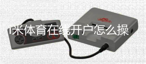 i米体育在线开户怎么操作?新手图文开户流程、实名认证与安全注意事项