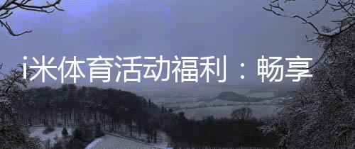 i米体育活动福利:畅享运动乐趣领专属好礼