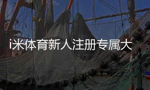 i米体育新人注册专属大礼包领取攻略：注册步骤、福利内容与注意事项
