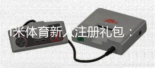 i米体育新人注册礼包:首存礼金最高领1888元
