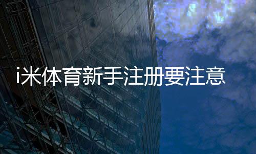 i米体育新手注册要注意什么？5个关键细节助你顺利开局