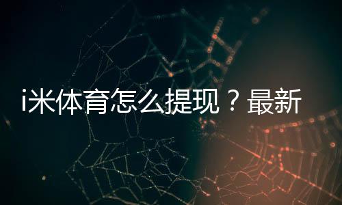 i米体育怎么提现?最新提现步骤、到账时间与常见问题全解析