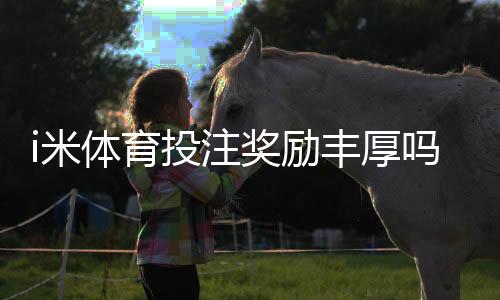 i米体育投注奖励丰厚吗？深度解析平台福利与实战攻略
