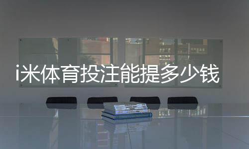 i米体育投注能提多少钱？揭秘提款额度与到账时效