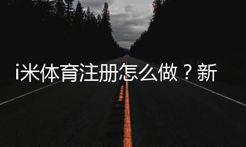 i米体育注册怎么做?新手注册流程、实名认证与常见问题详解