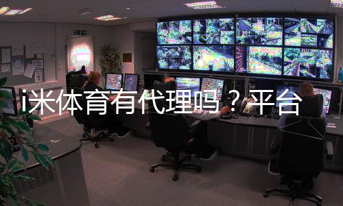 i米体育有代理吗？平台代理加盟政策全解析