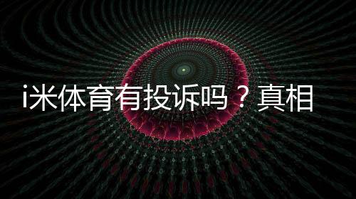 i米体育有投诉吗?真相揭秘、用户评价与投诉处理流程