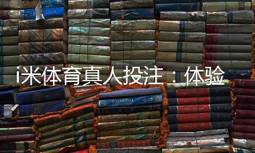 i米体育真人投注:体验沉浸式博彩的三大实战技巧