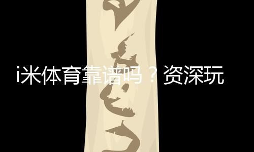 i米体育靠谱吗?资深玩家实测体验与平台安全性解析
