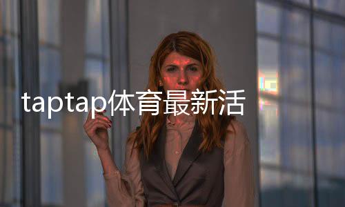 taptap体育最新活动有哪些?优惠、规则与参与攻略一看就会